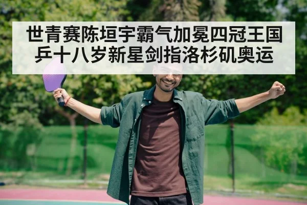 世青赛陈垣宇霸气加冕四冠王国乒十八岁新星剑指洛杉矶奥运