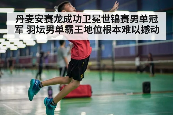 丹麦安赛龙成功卫冕世锦赛男单冠军 羽坛男单霸王地位根本难以撼动