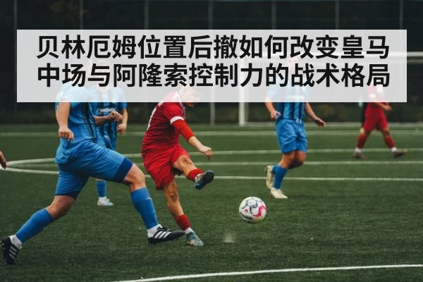 贝林厄姆位置后撤如何改变皇马中场与阿隆索控制力的战术格局